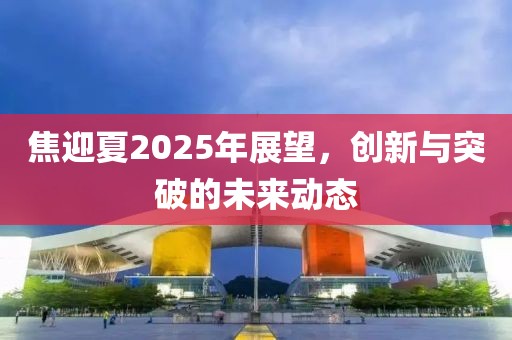 焦迎夏2025年展望，创新与突破的未来动态