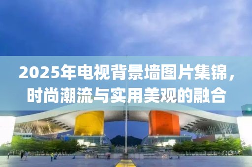 2025年电视背景墙图片集锦，时尚潮流与实用美观的融合