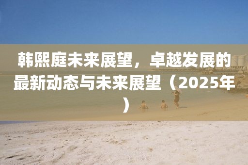 韩熙庭未来展望，卓越发展的最新动态与未来展望（2025年）