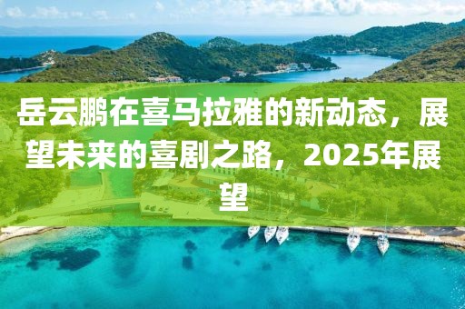 岳云鹏在喜马拉雅的新动态，展望未来的喜剧之路，2025年展望