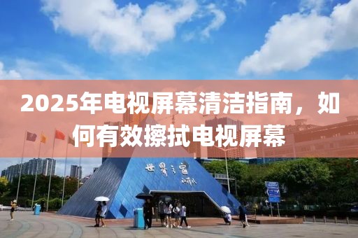 2025年电视屏幕清洁指南，如何有效擦拭电视屏幕