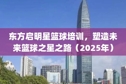 东方启明星篮球培训，塑造未来篮球之星之路（2025年）