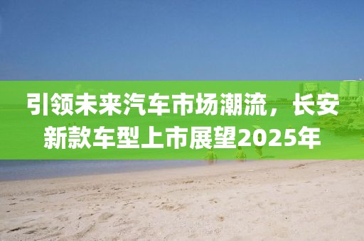 引领未来汽车市场潮流，长安新款车型上市展望2025年