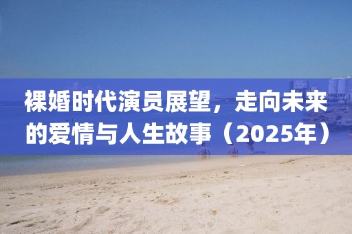 裸婚时代演员展望，走向未来的爱情与人生故事（2025年）