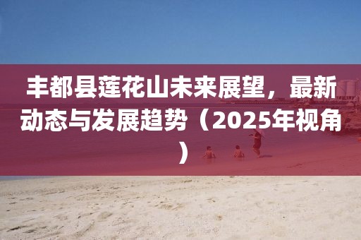 丰都县莲花山未来展望，最新动态与发展趋势（2025年视角）