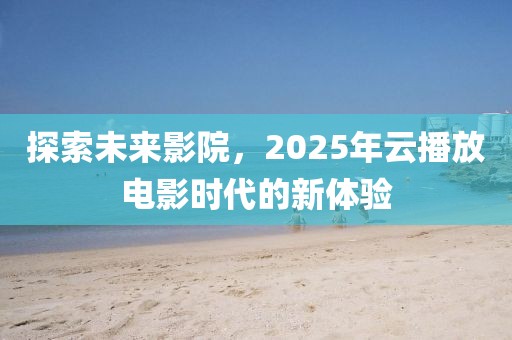 探索未来影院，2025年云播放电影时代的新体验