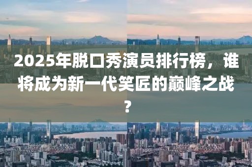 2025年脱口秀演员排行榜，谁将成为新一代笑匠的巅峰之战？