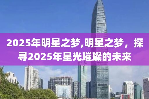 2025年明星之梦,明星之梦，探寻2025年星光璀璨的未来