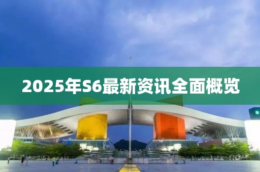 2025年S6最新资讯全面概览