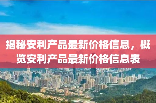 揭秘安利产品最新价格信息，概览安利产品最新价格信息表