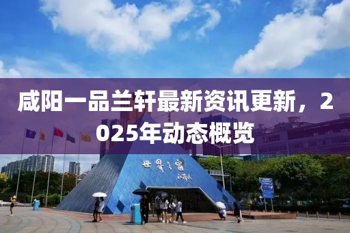 咸阳一品兰轩最新资讯更新，2025年动态概览