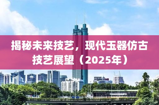 揭秘未来技艺，现代玉器仿古技艺展望（2025年）