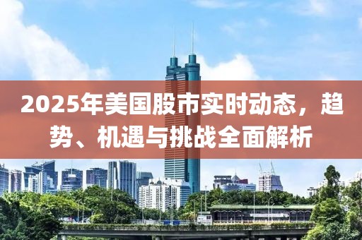 2025年美国股市实时动态，趋势、机遇与挑战全面解析