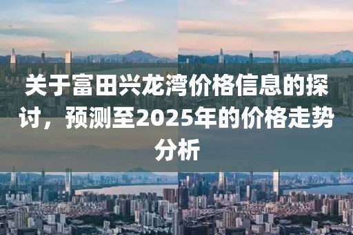 关于富田兴龙湾价格信息的探讨，预测至2025年的价格走势分析