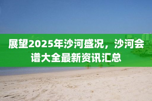 展望2025年沙河盛况，沙河会谱大全最新资讯汇总