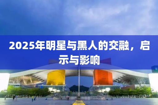 2025年明星与黑人的交融，启示与影响