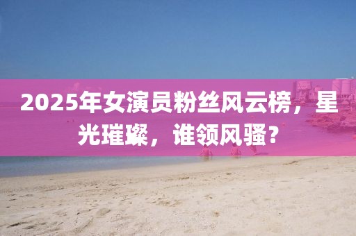 2025年女演员粉丝风云榜，星光璀璨，谁领风骚？