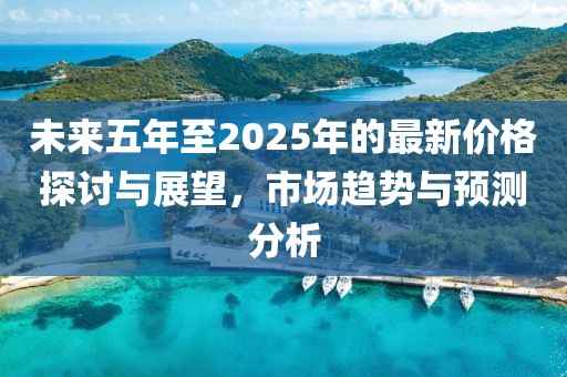未来五年至2025年的最新价格探讨与展望，市场趋势与预测分析