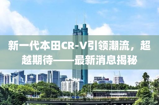 新一代本田CR-V引领潮流，超越期待——最新消息揭秘