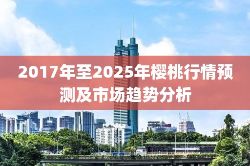 2017年至2025年樱桃行情预测及市场趋势分析