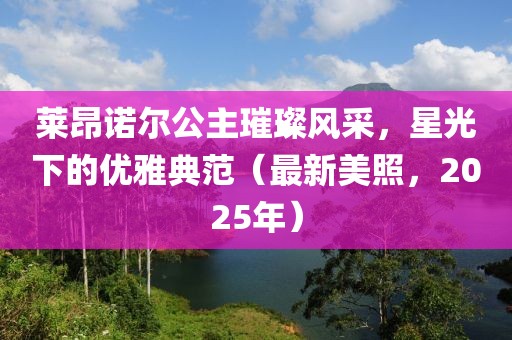 莱昂诺尔公主璀璨风采，星光下的优雅典范（最新美照，2025年）