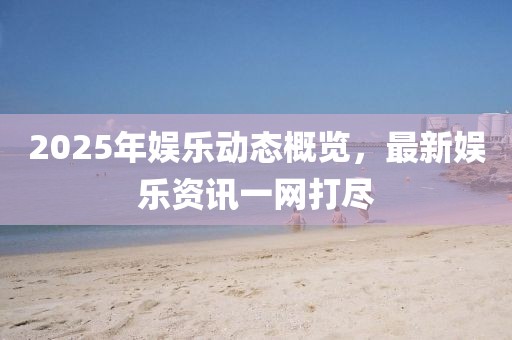 2025年娱乐动态概览，最新娱乐资讯一网打尽