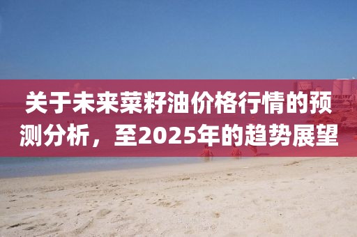 关于未来菜籽油价格行情的预测分析，至2025年的趋势展望
