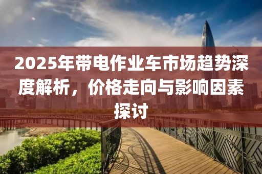 2025年带电作业车市场趋势深度解析，价格走向与影响因素探讨