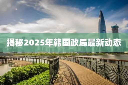 揭秘2025年韩国政局最新动态