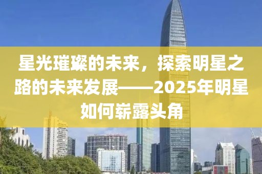星光璀璨的未来，探索明星之路的未来发展——2025年明星如何崭露头角