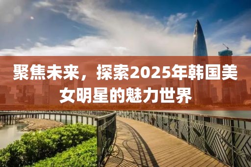 聚焦未来，探索2025年韩国美女明星的魅力世界