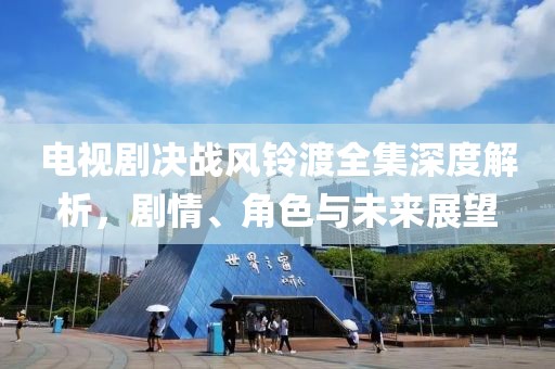 电视剧决战风铃渡全集深度解析，剧情、角色与未来展望