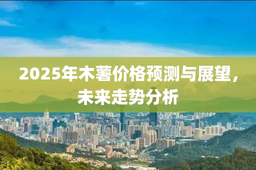 2025年木薯价格预测与展望，未来走势分析