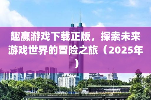 趣赢游戏下载正版，探索未来游戏世界的冒险之旅（2025年）