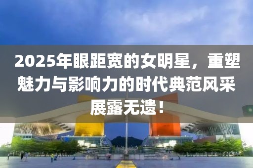 2025年眼距宽的女明星，重塑魅力与影响力的时代典范风采展露无遗！