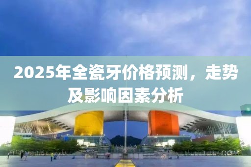 2025年全瓷牙价格预测，走势及影响因素分析