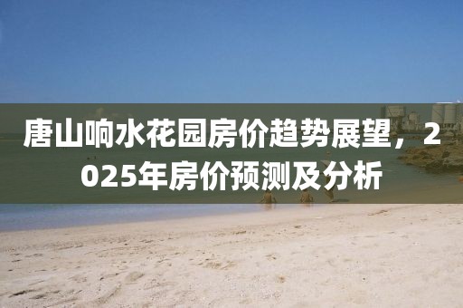 唐山响水花园房价趋势展望，2025年房价预测及分析
