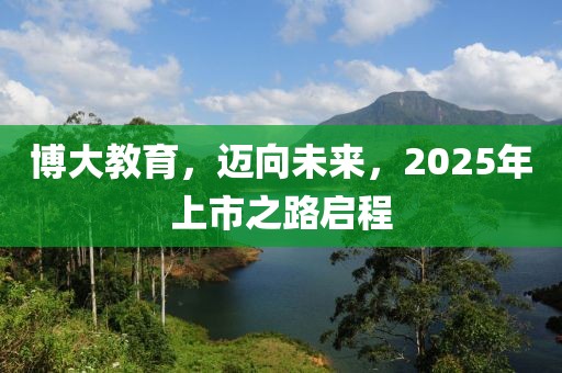 博大教育，迈向未来，2025年上市之路启程