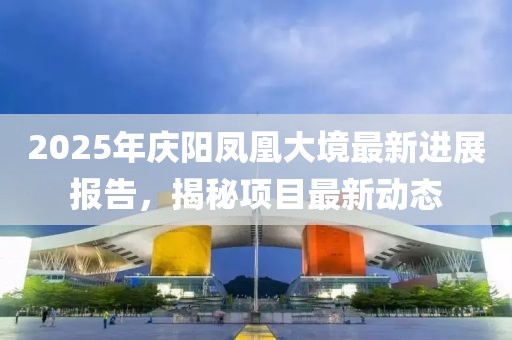 2025年庆阳凤凰大境最新进展报告，揭秘项目最新动态