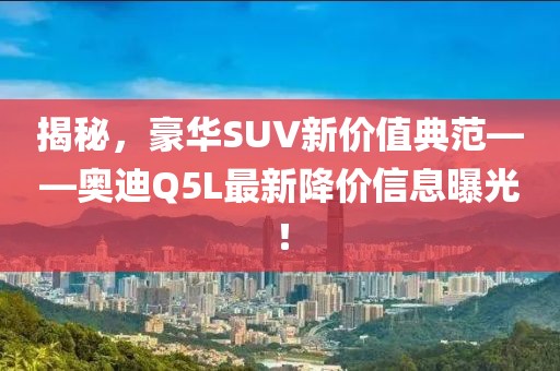 揭秘，豪华SUV新价值典范——奥迪Q5L最新降价信息曝光！