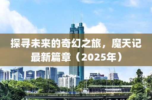 探寻未来的奇幻之旅，魔天记最新篇章（2025年）