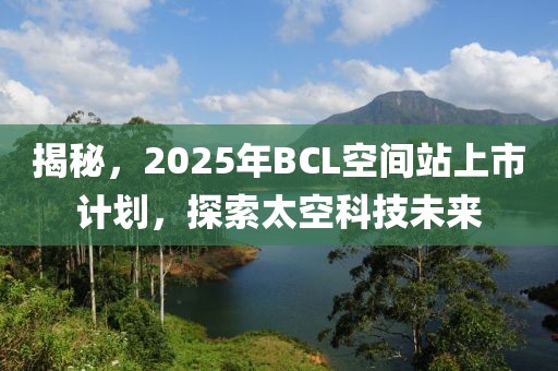 揭秘，2025年BCL空间站上市计划，探索太空科技未来