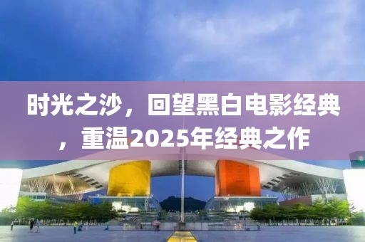 时光之沙，回望黑白电影经典，重温2025年经典之作