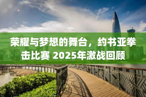 荣耀与梦想的舞台，约书亚拳击比赛 2025年激战回顾