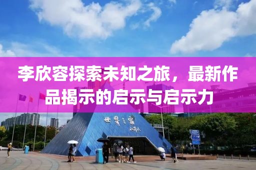 李欣容探索未知之旅，最新作品揭示的启示与启示力