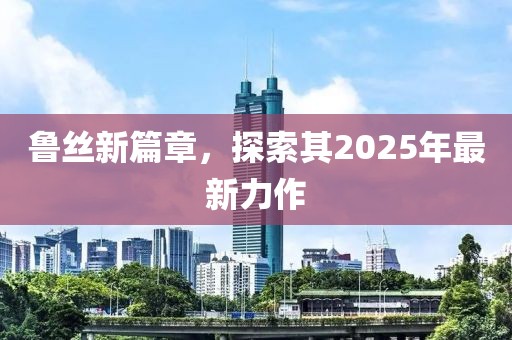 鲁丝新篇章，探索其2025年最新力作