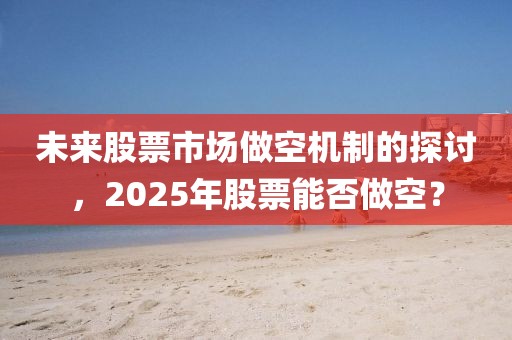 未来股票市场做空机制的探讨，2025年股票能否做空？