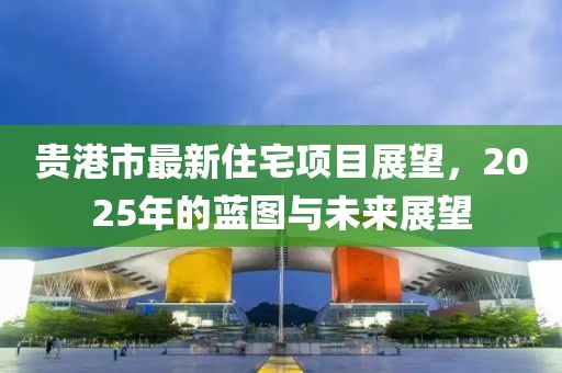 贵港市最新住宅项目展望，2025年的蓝图与未来展望