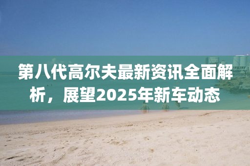 第八代高尔夫最新资讯全面解析，展望2025年新车动态