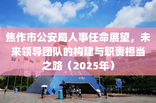 焦作市公安局人事任命展望，未来领导团队的构建与职责担当之路（2025年）